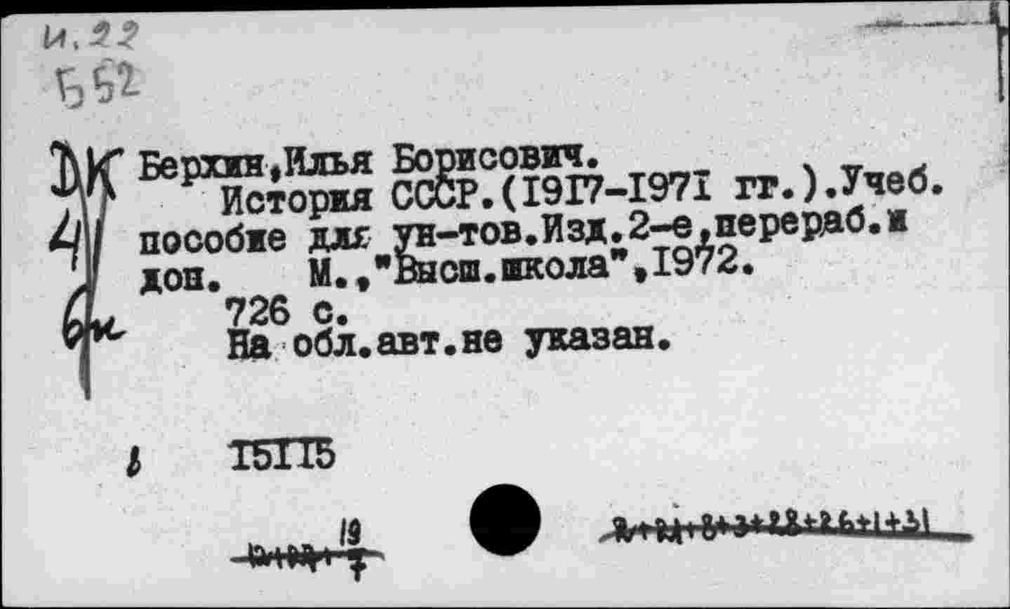 ﻿
? Берлин»Илья Борисович.	.	.
История СССР.(1917-1971 гг.).Учеб. пособие для ун-тов.Изд.2-е,перердб.и дон.	М.»"Высш.школа"»1972.
726 с.
На обл.авт.не указан.
19
